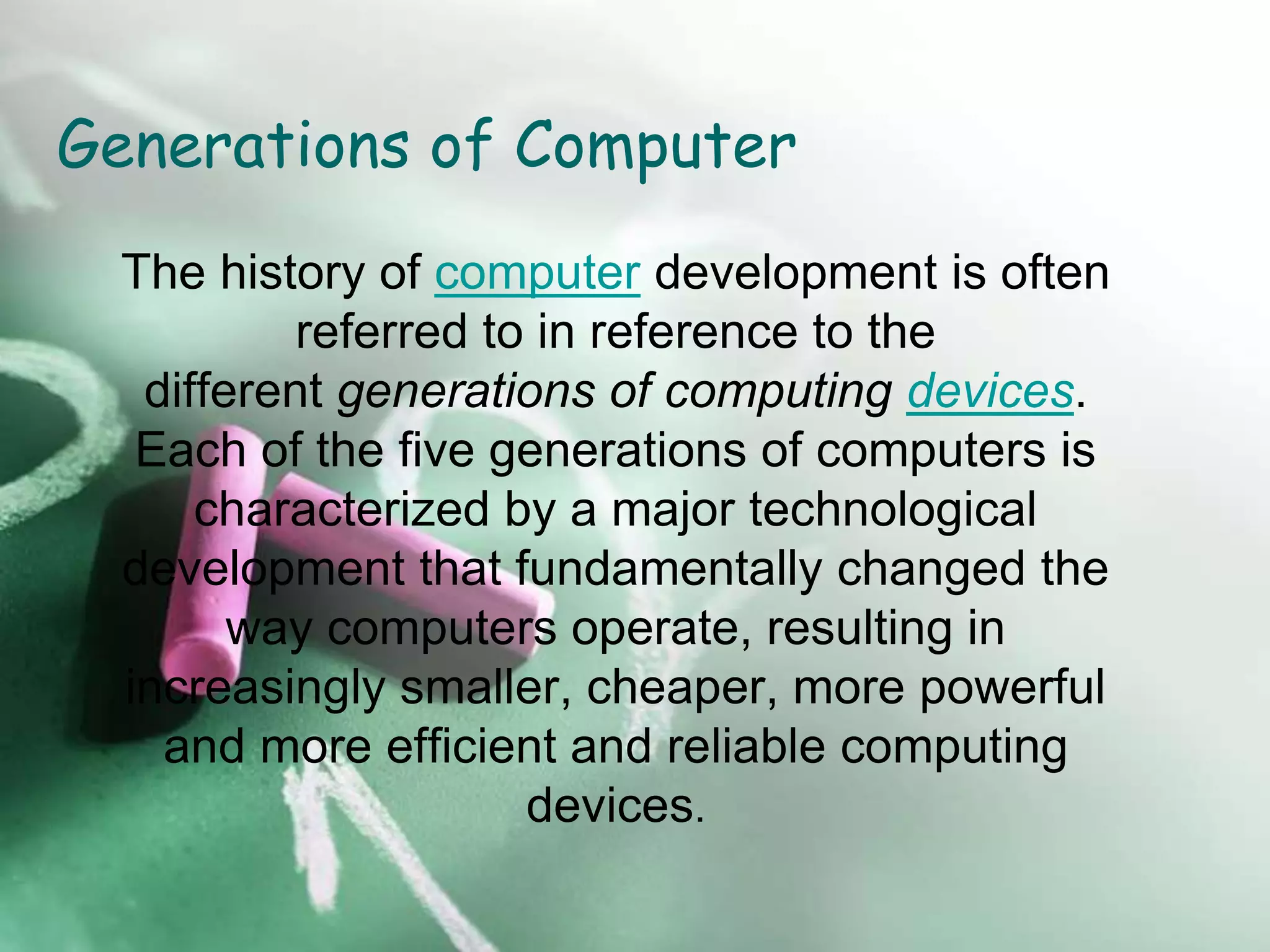 Generations of Computer
The history of computer development is often
referred to in reference to the
different generations of computing devices.
Each of the five generations of computers is
characterized by a major technological
development that fundamentally changed the
way computers operate, resulting in
increasingly smaller, cheaper, more powerful
and more efficient and reliable computing
devices.
 