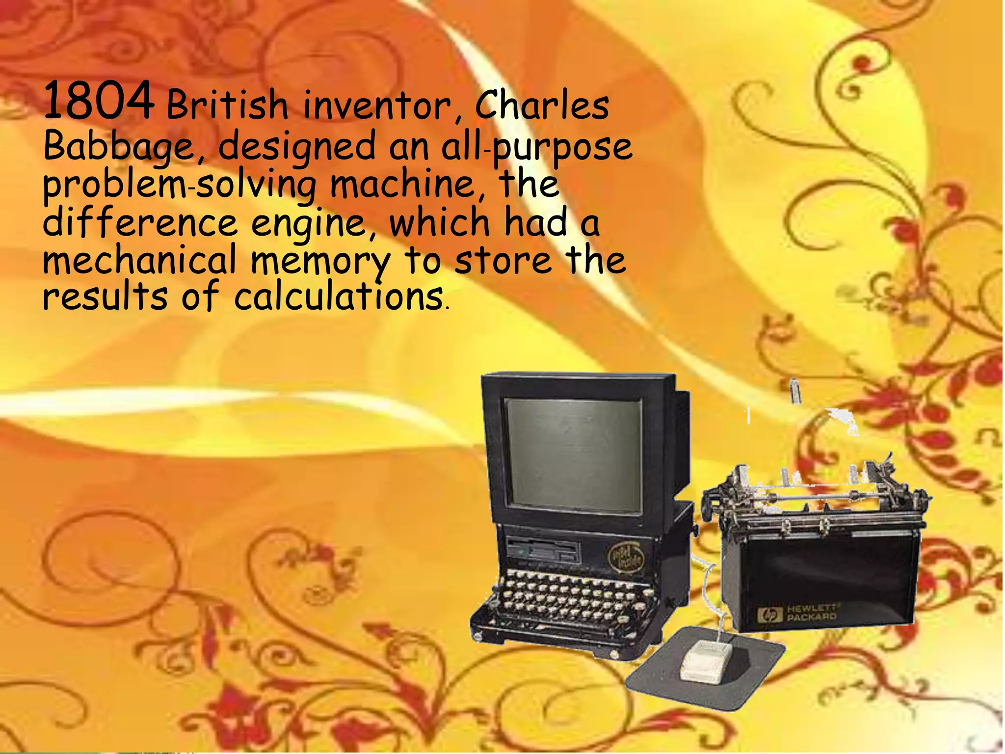 1804 British inventor, Charles
Babbage, designed an all-purpose
problem-solving machine, the
difference engine, which had a
mechanical memory to store the
results of calculations.
 