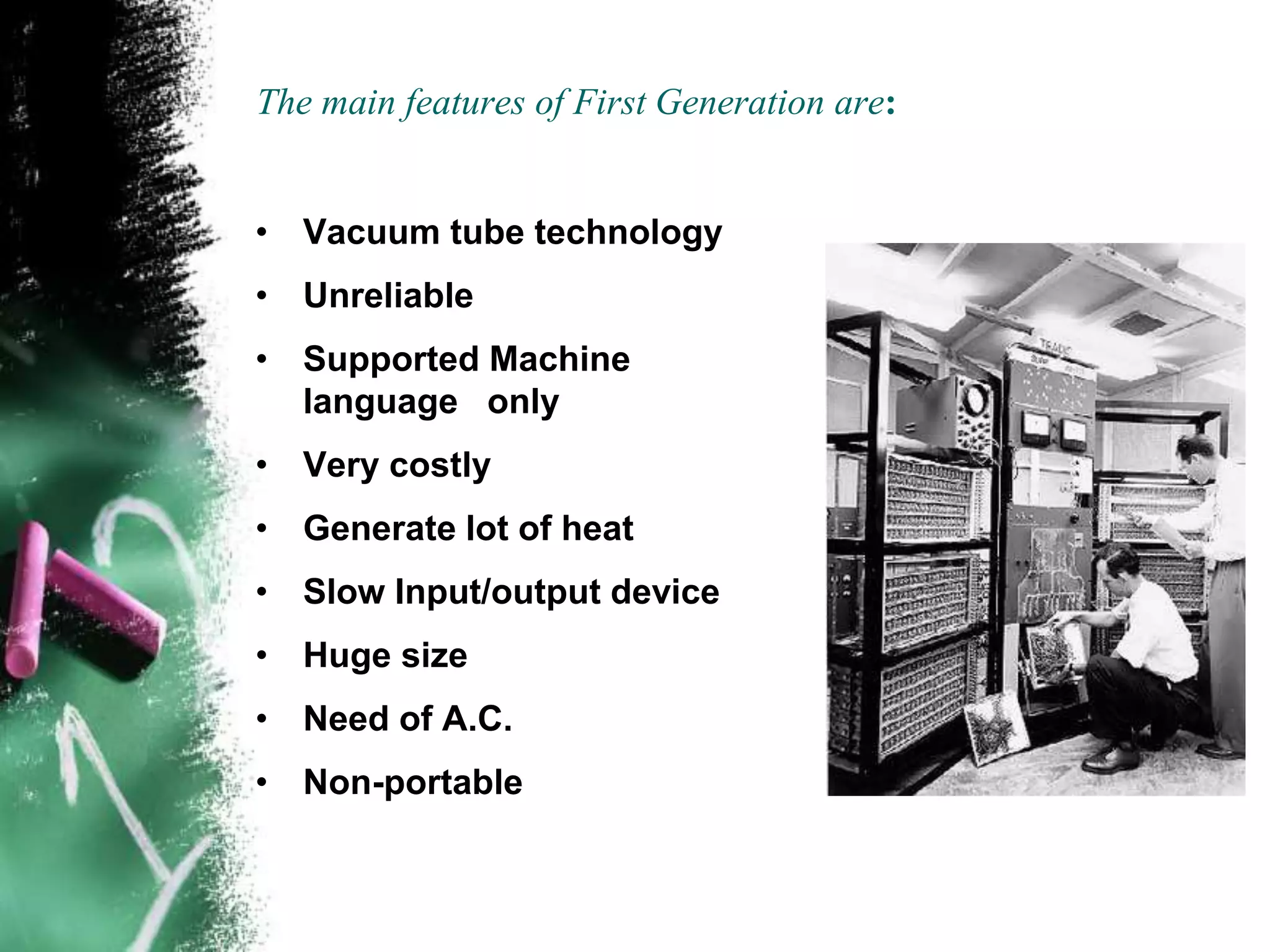 The main features of First Generation are:
• Vacuum tube technology
• Unreliable
• Supported Machine
language only
• Very costly
• Generate lot of heat
• Slow Input/output device
• Huge size
• Need of A.C.
• Non-portable
 