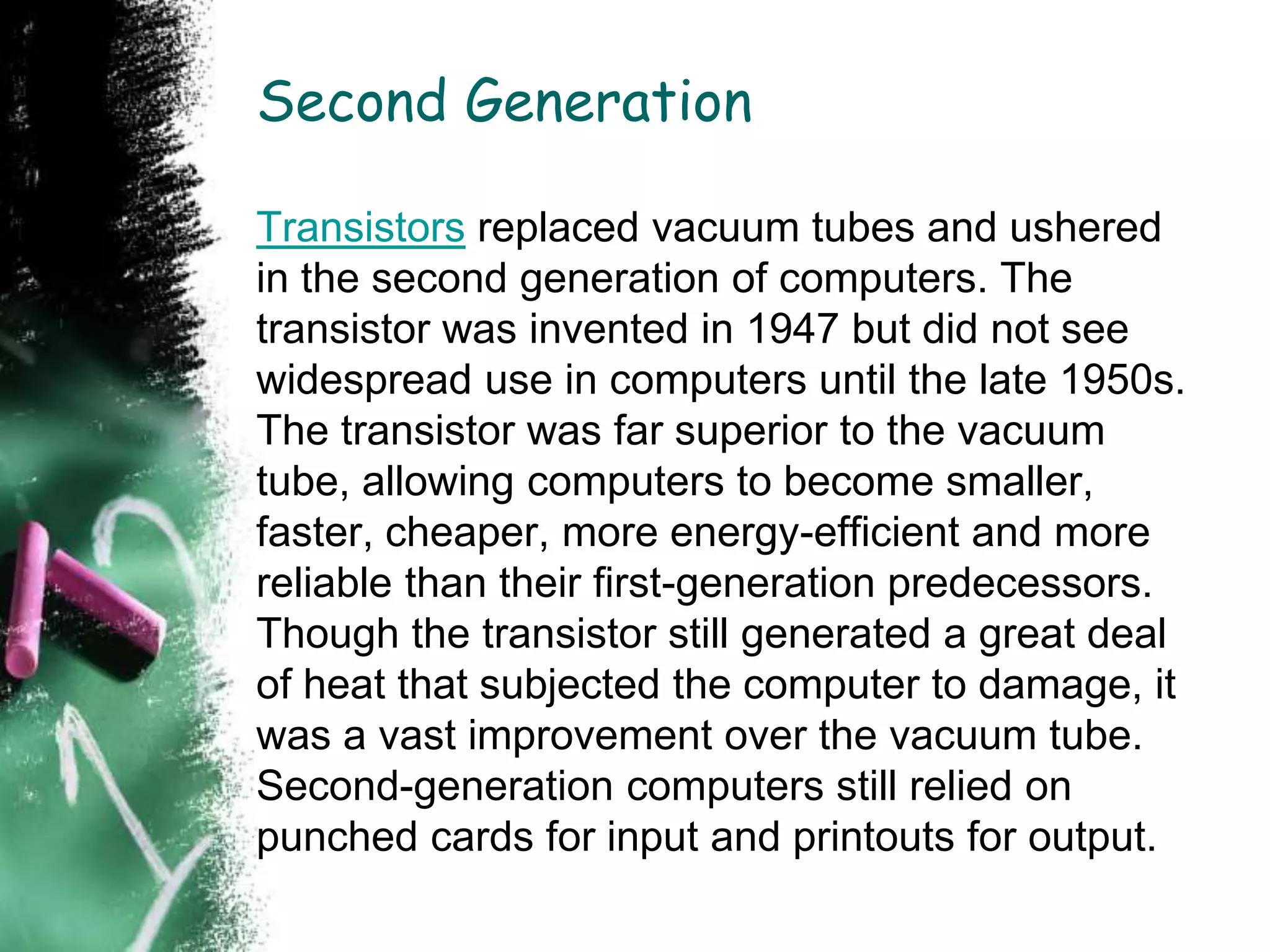 Second Generation
Transistors replaced vacuum tubes and ushered
in the second generation of computers. The
transistor was invented in 1947 but did not see
widespread use in computers until the late 1950s.
The transistor was far superior to the vacuum
tube, allowing computers to become smaller,
faster, cheaper, more energy-efficient and more
reliable than their first-generation predecessors.
Though the transistor still generated a great deal
of heat that subjected the computer to damage, it
was a vast improvement over the vacuum tube.
Second-generation computers still relied on
punched cards for input and printouts for output.
 
