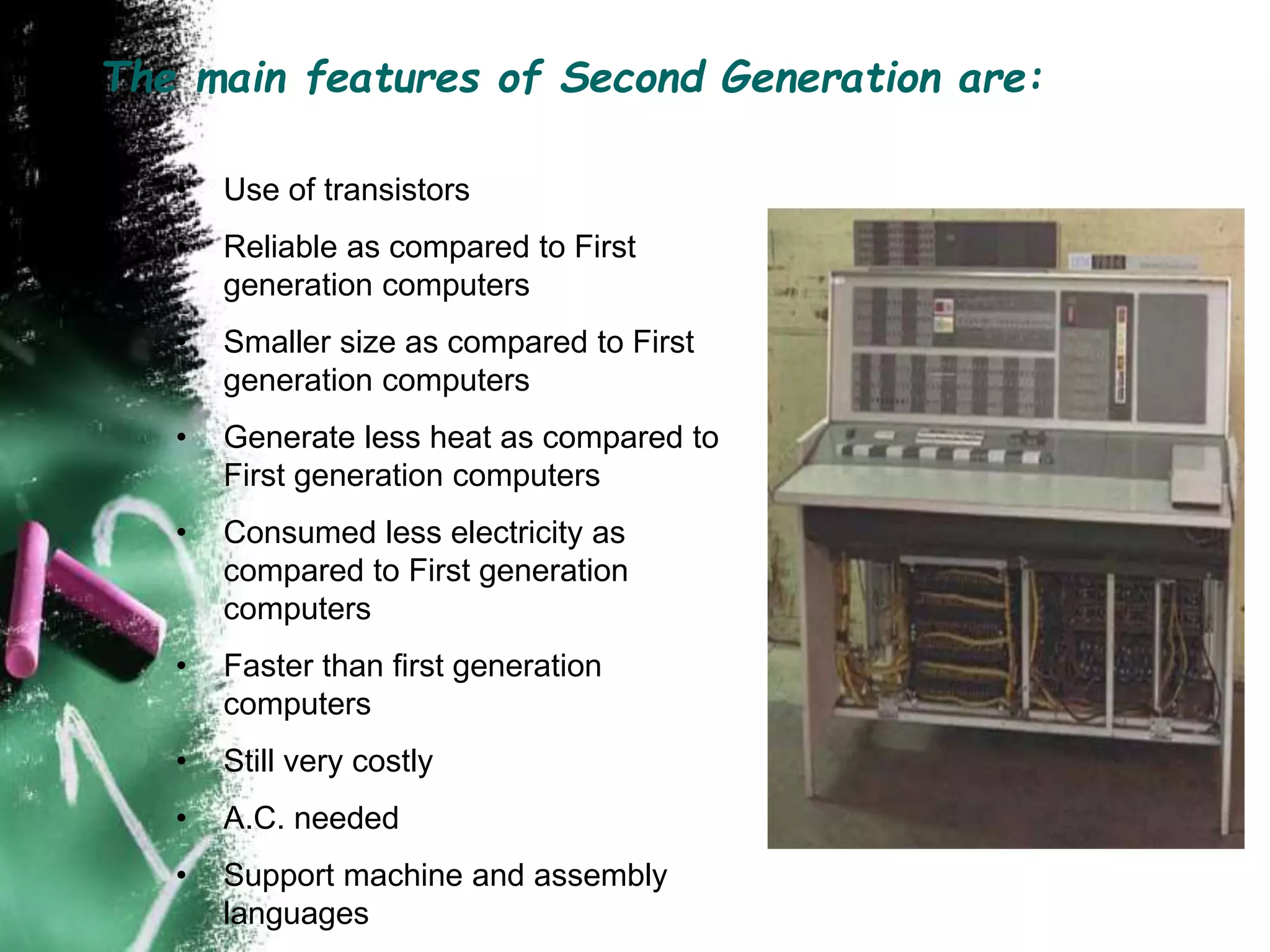 The main features of Second Generation are:
• Use of transistors
• Reliable as compared to First
generation computers
• Smaller size as compared to First
generation computers
• Generate less heat as compared to
First generation computers
• Consumed less electricity as
compared to First generation
computers
• Faster than first generation
computers
• Still very costly
• A.C. needed
• Support machine and assembly
languages
 