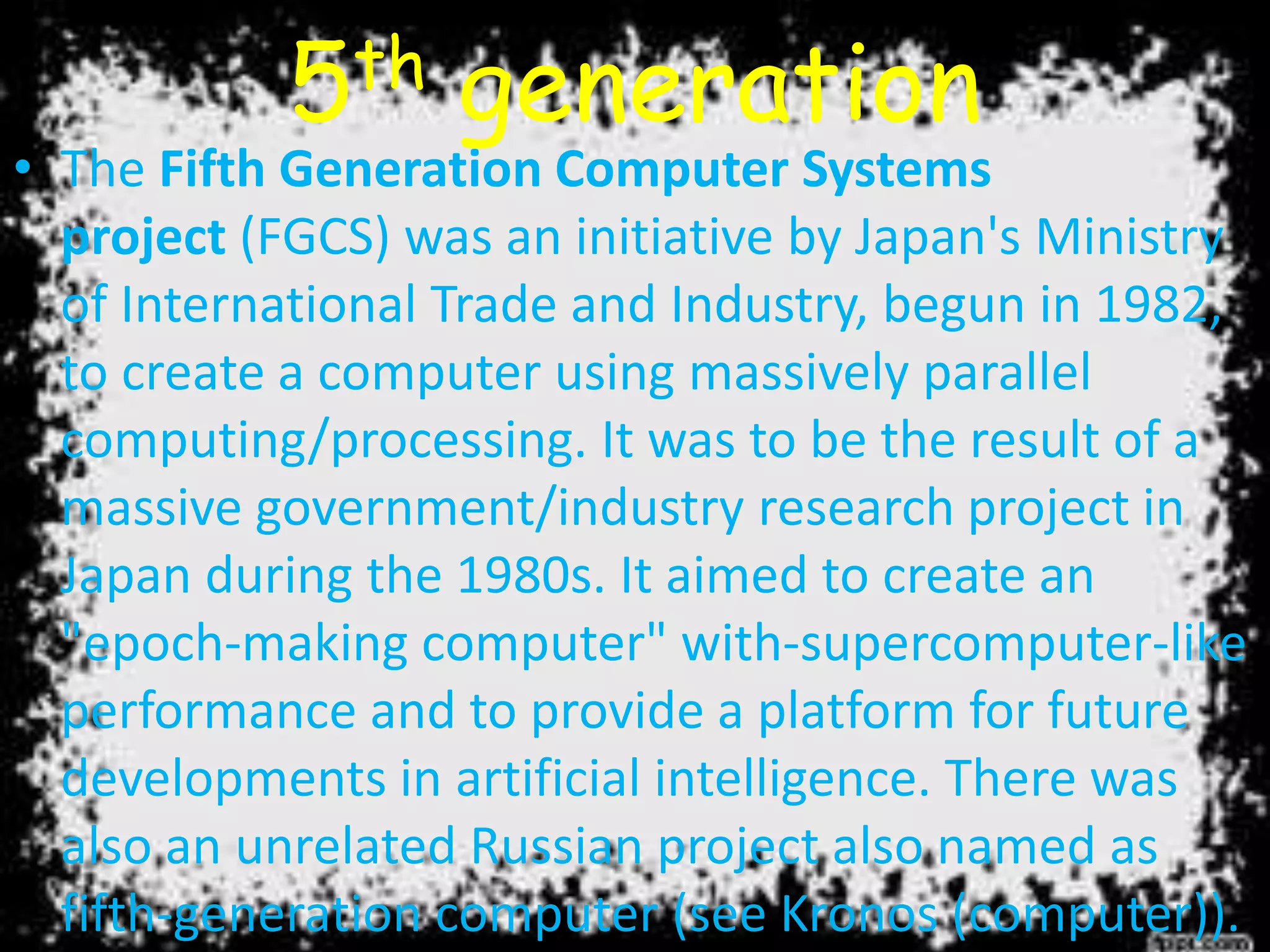 5th generation
• The Fifth Generation Computer Systems
project (FGCS) was an initiative by Japan's Ministry
of International Trade and Industry, begun in 1982,
to create a computer using massively parallel
computing/processing. It was to be the result of a
massive government/industry research project in
Japan during the 1980s. It aimed to create an
"epoch-making computer" with-supercomputer-like
performance and to provide a platform for future
developments in artificial intelligence. There was
also an unrelated Russian project also named as
fifth-generation computer (see Kronos (computer)).
 