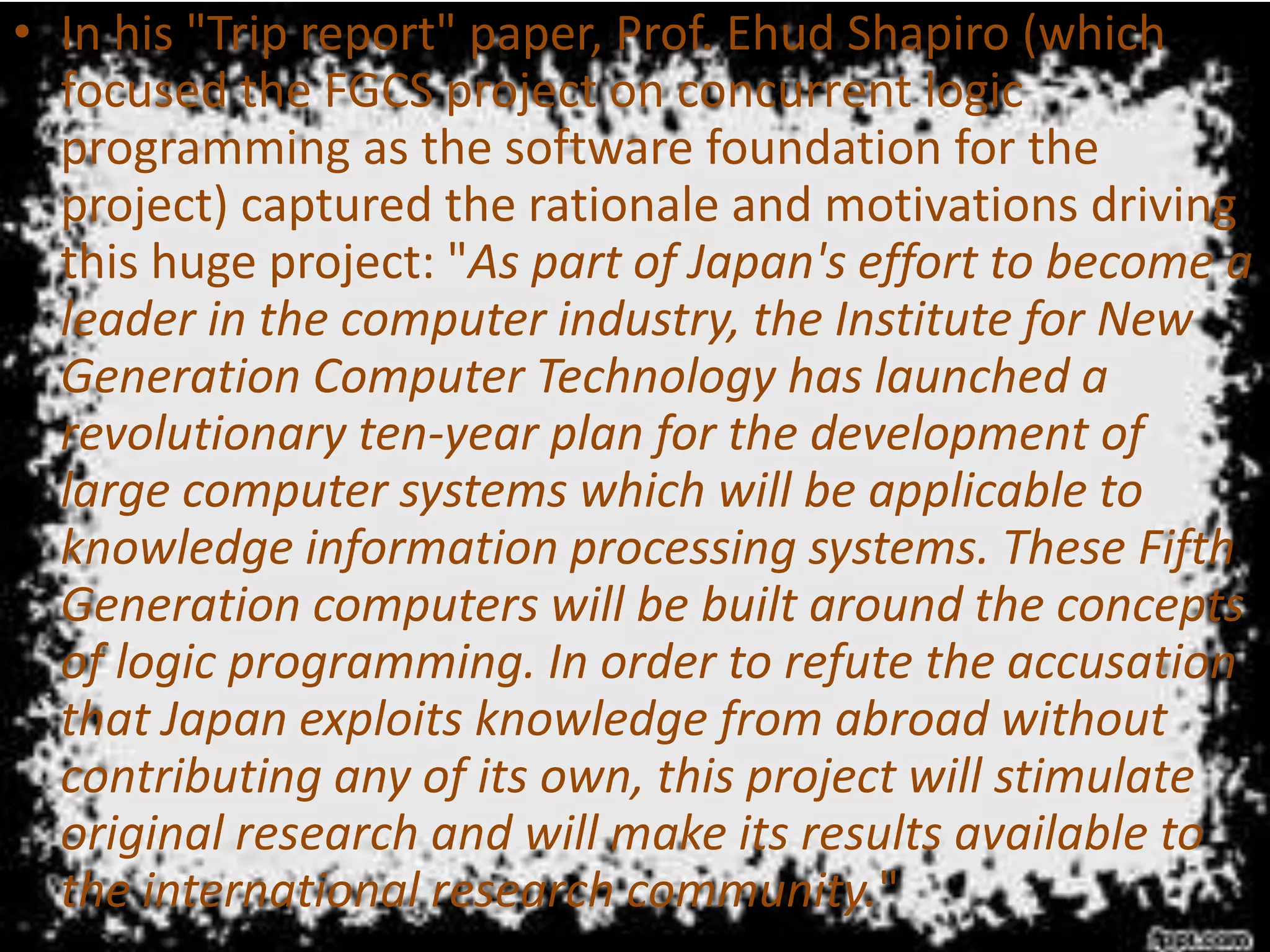 • In his "Trip report" paper, Prof. Ehud Shapiro (which
focused the FGCS project on concurrent logic
programming as the software foundation for the
project) captured the rationale and motivations driving
this huge project: "As part of Japan's effort to become a
leader in the computer industry, the Institute for New
Generation Computer Technology has launched a
revolutionary ten-year plan for the development of
large computer systems which will be applicable to
knowledge information processing systems. These Fifth
Generation computers will be built around the concepts
of logic programming. In order to refute the accusation
that Japan exploits knowledge from abroad without
contributing any of its own, this project will stimulate
original research and will make its results available to
the international research community."
 