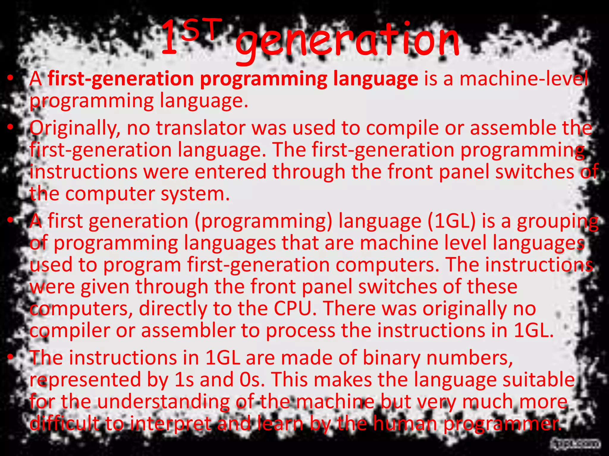 1ST generation
• A first-generation programming language is a machine-level
programming language.
• Originally, no translator was used to compile or assemble the
first-generation language. The first-generation programming
instructions were entered through the front panel switches of
the computer system.
• A first generation (programming) language (1GL) is a grouping
of programming languages that are machine level languages
used to program first-generation computers. The instructions
were given through the front panel switches of these
computers, directly to the CPU. There was originally no
compiler or assembler to process the instructions in 1GL.
• The instructions in 1GL are made of binary numbers,
represented by 1s and 0s. This makes the language suitable
for the understanding of the machine but very much more
difficult to interpret and learn by the human programmer.
 