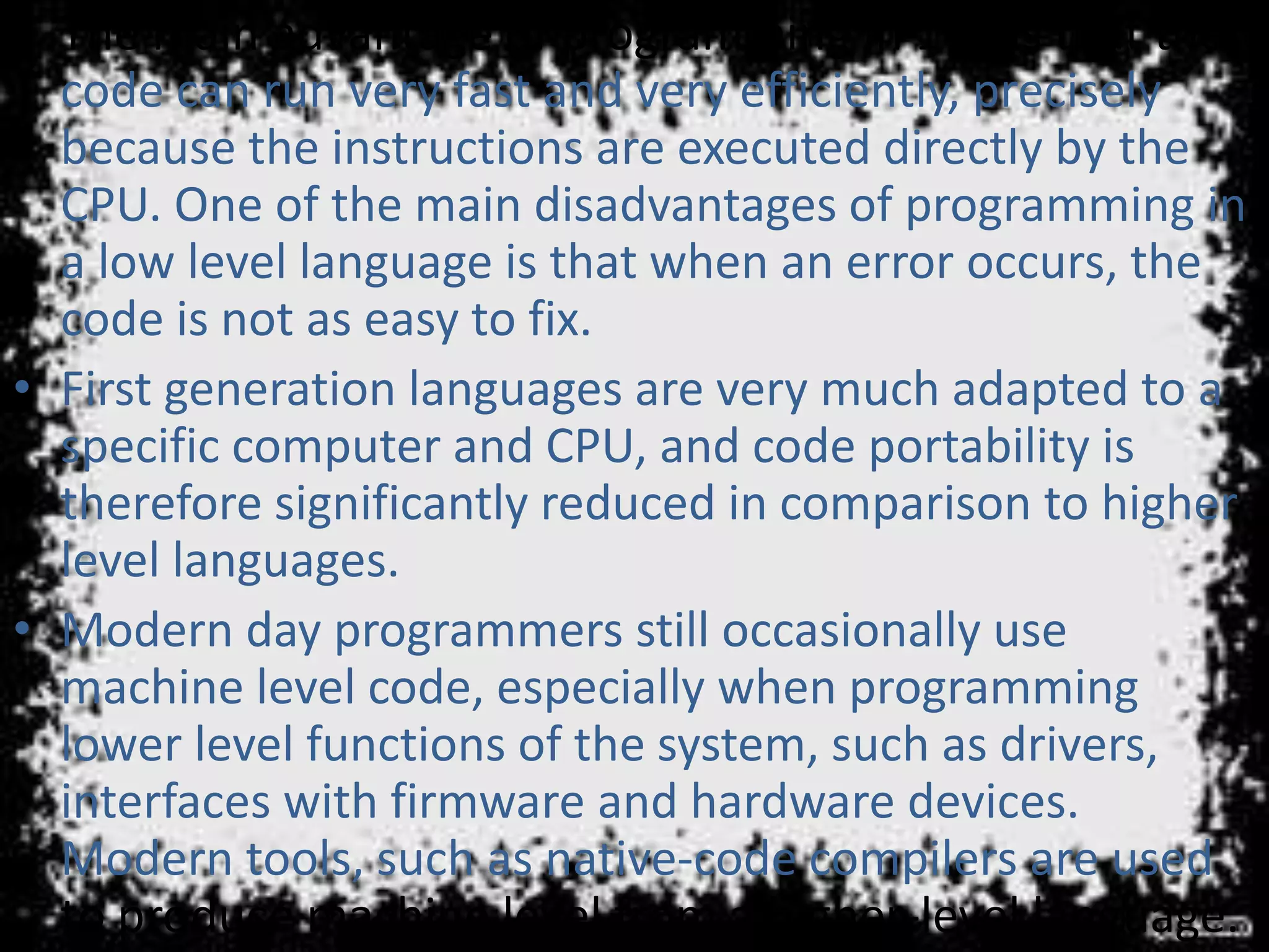 • The main advantage of programming in 1GL is that the
code can run very fast and very efficiently, precisely
because the instructions are executed directly by the
CPU. One of the main disadvantages of programming in
a low level language is that when an error occurs, the
code is not as easy to fix.
• First generation languages are very much adapted to a
specific computer and CPU, and code portability is
therefore significantly reduced in comparison to higher
level languages.
• Modern day programmers still occasionally use
machine level code, especially when programming
lower level functions of the system, such as drivers,
interfaces with firmware and hardware devices.
Modern tools, such as native-code compilers are used
to produce machine level from a higher-level language.
 