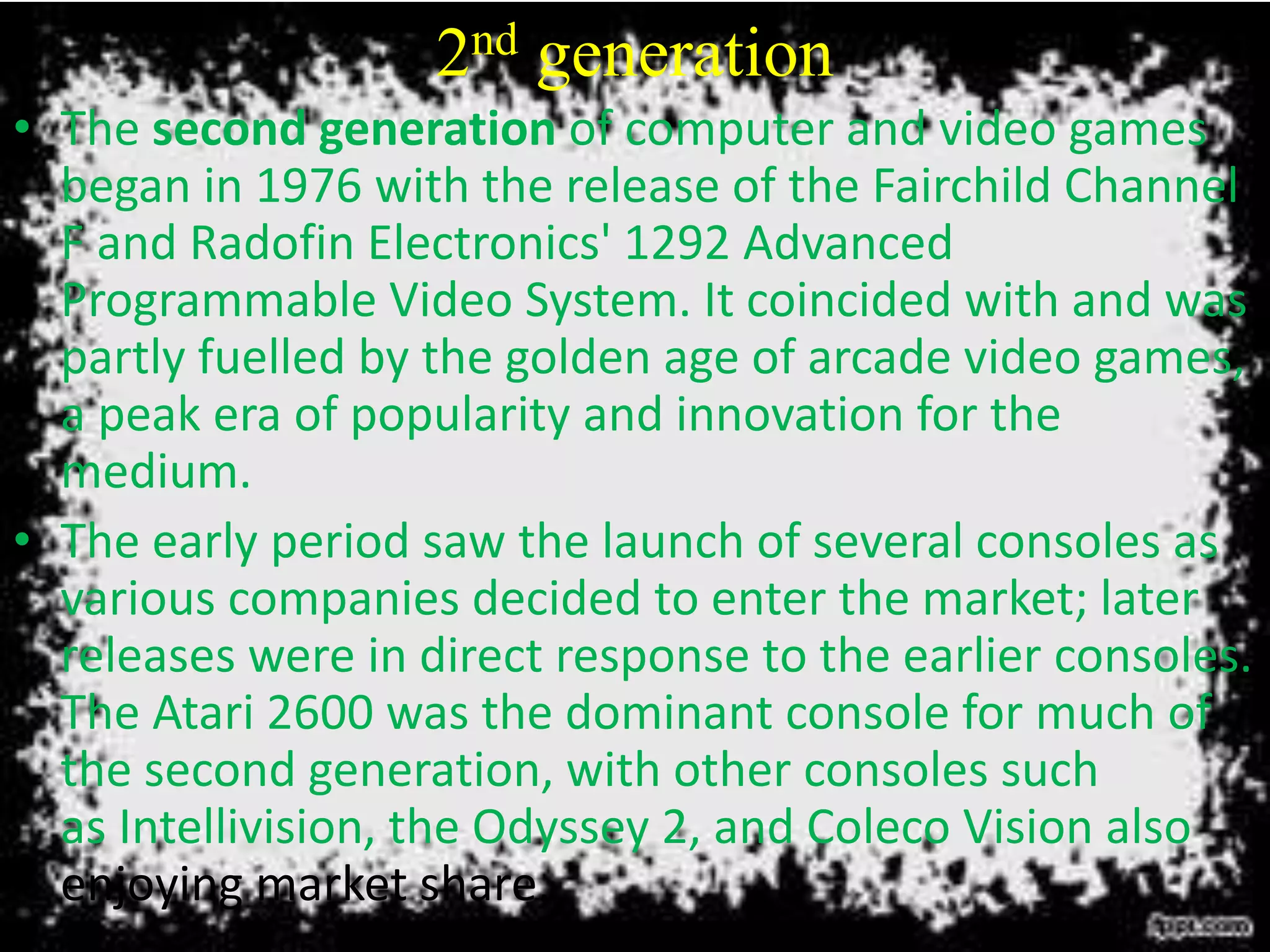 2nd generation
• The second generation of computer and video games
began in 1976 with the release of the Fairchild Channel
F and Radofin Electronics' 1292 Advanced
Programmable Video System. It coincided with and was
partly fuelled by the golden age of arcade video games,
a peak era of popularity and innovation for the
medium.
• The early period saw the launch of several consoles as
various companies decided to enter the market; later
releases were in direct response to the earlier consoles.
The Atari 2600 was the dominant console for much of
the second generation, with other consoles such
as Intellivision, the Odyssey 2, and Coleco Vision also
enjoying market share.
 