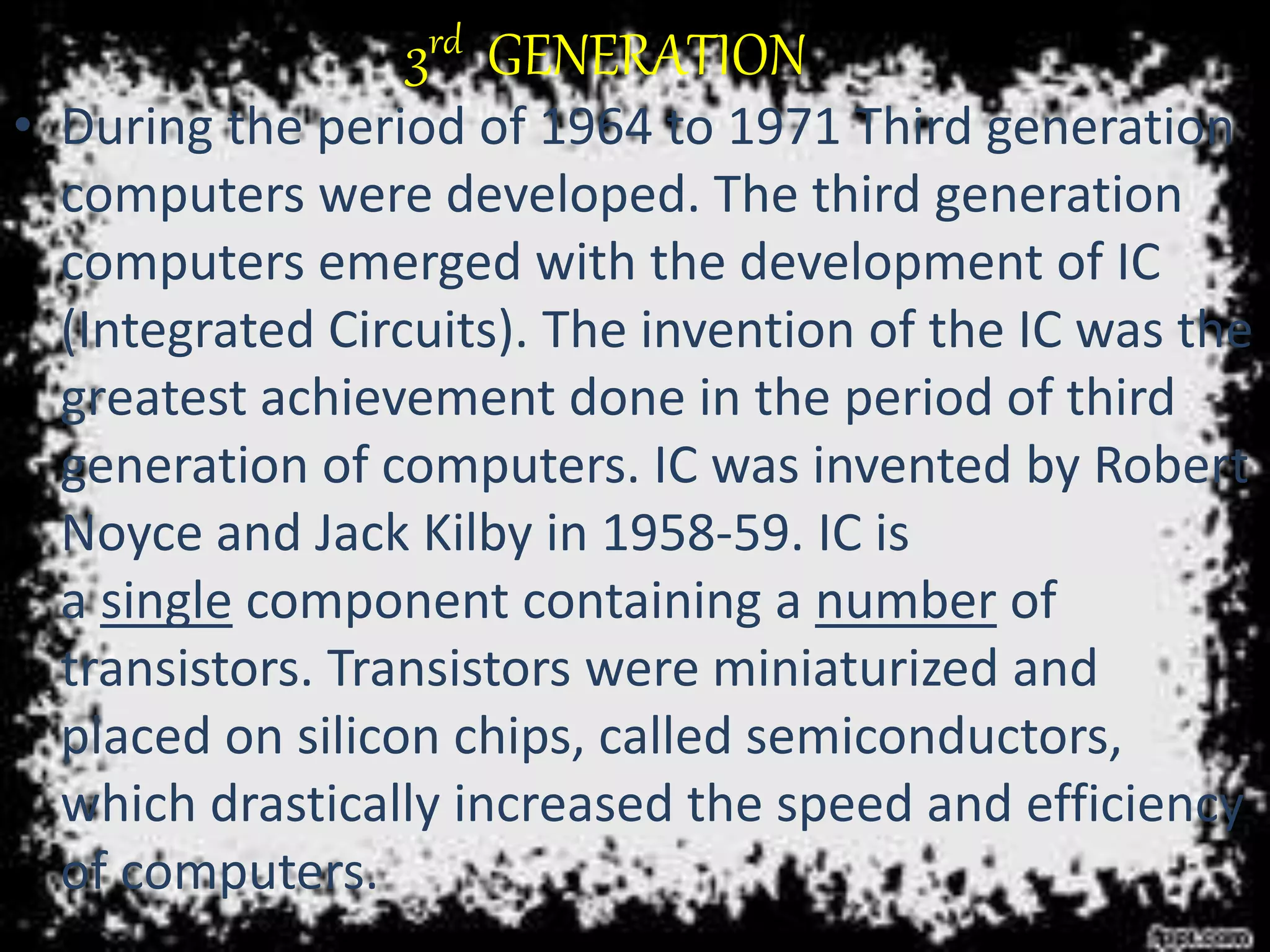 3rd GENERATION
• During the period of 1964 to 1971 Third generation
computers were developed. The third generation
computers emerged with the development of IC
(Integrated Circuits). The invention of the IC was the
greatest achievement done in the period of third
generation of computers. IC was invented by Robert
Noyce and Jack Kilby in 1958-59. IC is
a single component containing a number of
transistors. Transistors were miniaturized and
placed on silicon chips, called semiconductors,
which drastically increased the speed and efficiency
of computers.
 