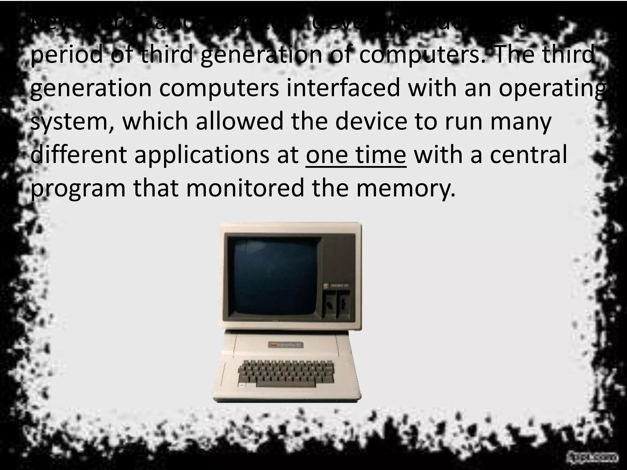 • Keyboards and monitors developed during the
period of third generation of computers. The third
generation computers interfaced with an operating
system, which allowed the device to run many
different applications at one time with a central
program that monitored the memory.
 