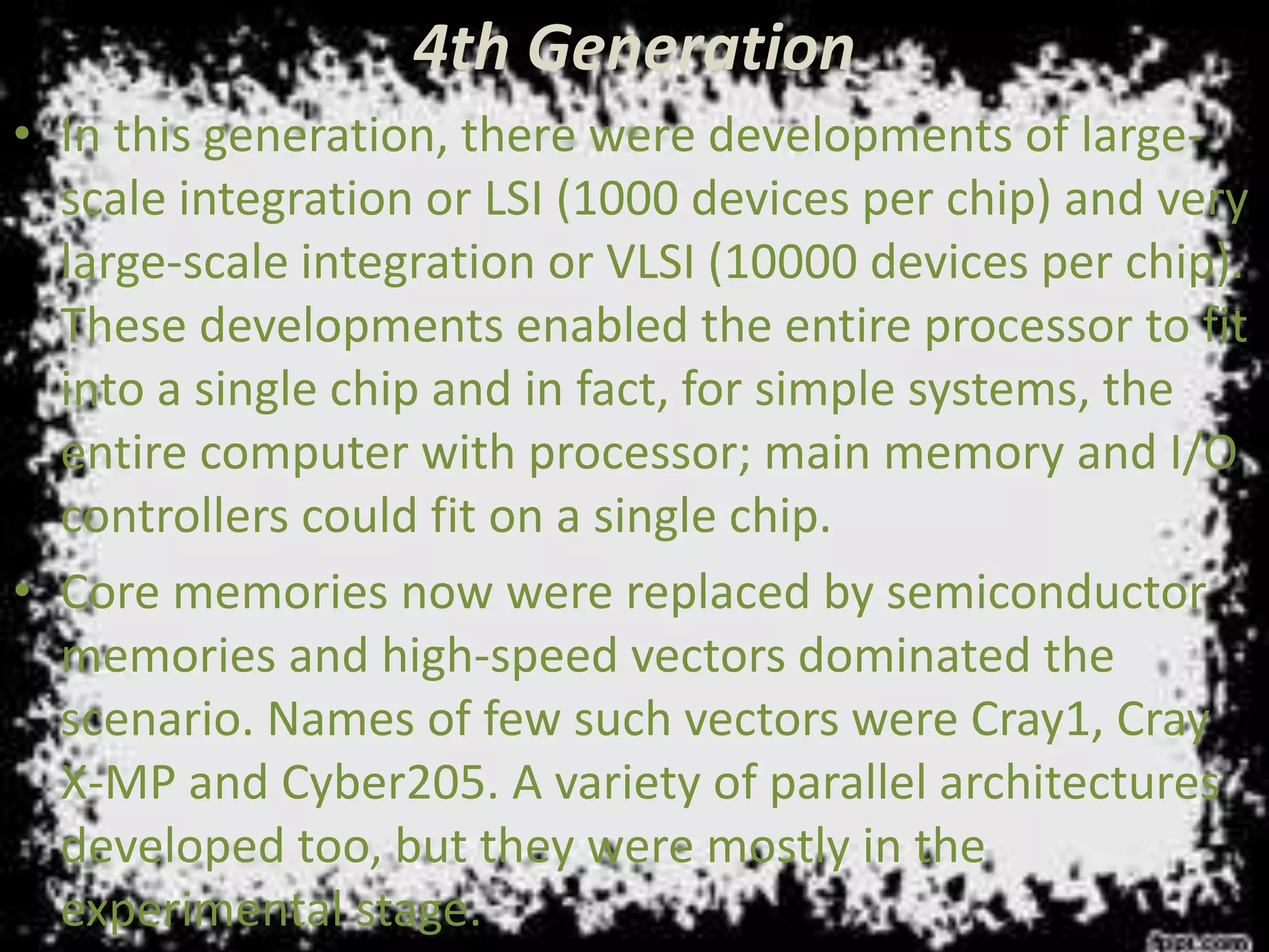 4th Generation
• In this generation, there were developments of large-
scale integration or LSI (1000 devices per chip) and very
large-scale integration or VLSI (10000 devices per chip).
These developments enabled the entire processor to fit
into a single chip and in fact, for simple systems, the
entire computer with processor; main memory and I/O
controllers could fit on a single chip.
• Core memories now were replaced by semiconductor
memories and high-speed vectors dominated the
scenario. Names of few such vectors were Cray1, Cray
X-MP and Cyber205. A variety of parallel architectures
developed too, but they were mostly in the
experimental stage.
 