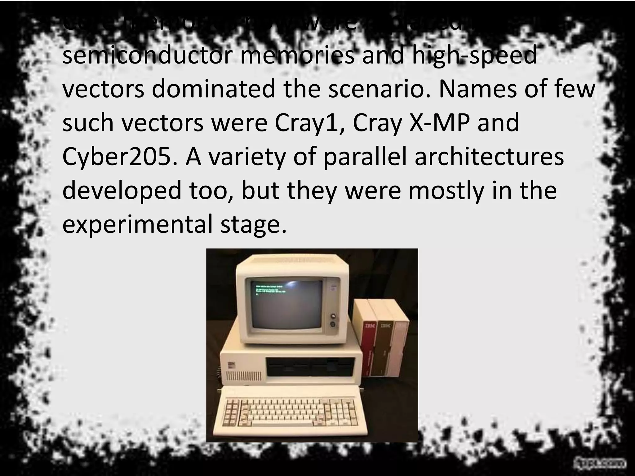• Core memories now were replaced by
semiconductor memories and high-speed
vectors dominated the scenario. Names of few
such vectors were Cray1, Cray X-MP and
Cyber205. A variety of parallel architectures
developed too, but they were mostly in the
experimental stage.
 