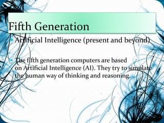 Fifth Generation 
 Artificial Intelligence (present and beyond) 
 The fifth generation computers are based 
on Artificial Intelligence (AI). They try to simulate 
the human way of thinking and reasoning. 
 