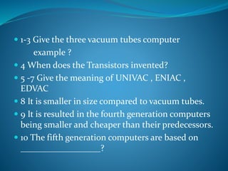  1-3 Give the three vacuum tubes computer 
example ? 
 4 When does the Transistors invented? 
 5 -7 Give the meaning of UNIVAC , ENIAC , 
EDVAC 
 8 It is smaller in size compared to vacuum tubes. 
 9 It is resulted in the fourth generation computers 
being smaller and cheaper than their predecessors. 
 10 The fifth generation computers are based on 
__________________? 
