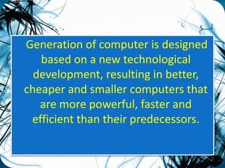 Generation of computer is designed 
based on a new technological 
development, resulting in better, 
cheaper and smaller computers that 
are more powerful, faster and 
efficient than their predecessors. 
 