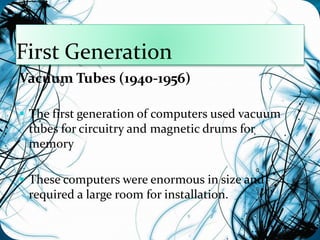 First Generation 
Vacuum Tubes (1940-1956) 
 The first generation of computers used vacuum 
tubes for circuitry and magnetic drums for 
memory 
 These computers were enormous in size and 
required a large room for installation. 
 