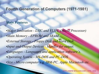 Main Features 
•Major Innovation - LSIC and VLSIC (Micro Processor) 
•Main Memory - EPROM and SRAM. 
•External Storage - Floppy Disk and Hard Disk. 
•Input and Output Devices - Monitor for output. 
•Languages - Languages and application software’s. 
•Operating System - MS-DOS and PC-DOS 
•Size - Micro computer e.g. IBM-PC, Apple Macintosh etc. 
 