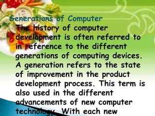 Generations of Computer 
• The history of computer 
development is often referred to 
in reference to the different 
generations of computing devices. 
A generation refers to the state 
of improvement in the product 
development process. This term is 
also used in the different 
advancements of new computer 
technology. With each new 
 