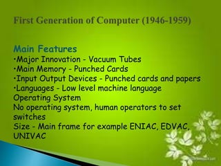 Main Features 
•Major Innovation - Vacuum Tubes 
•Main Memory - Punched Cards 
•Input Output Devices - Punched cards and papers 
•Languages - Low level machine language 
Operating System 
No operating system, human operators to set 
switches 
Size - Main frame for example ENIAC, EDVAC, 
UNIVAC 
 