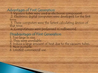 Advantages of First Generation 
1. Vacuum tubes were used as electronic component. 
2. Electronic digital computers were developed for the first 
time. 
3. These computers were the fastest calculating devices of 
that time. 
4. Computations were performed in millisecond. 
Disadvantages of First Generation 
1. Too large in size. 
2. They were unreliable. 
3. Induce a large amount of heat due to the vacuum tubes. 
5. Non portable. 
6. Limited commercial use. 
 