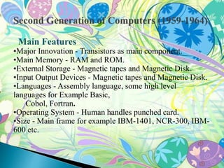Main Features 
•Major Innovation - Transistors as main component. 
•Main Memory - RAM and ROM. 
•External Storage - Magnetic tapes and Magnetic Disk. 
•Input Output Devices - Magnetic tapes and Magnetic Disk. 
•Languages - Assembly language, some high level 
languages for Example Basic, 
Cobol, Fortran. 
•Operating System - Human handles punched card. 
•Size - Main frame for example IBM-1401, NCR-300, IBM- 
600 etc. 
 
