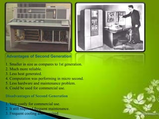 Advantages of Second Generation 
1. Smaller in size as compares to 1st generation. 
2. Much more reliable. 
3. Less heat generated. 
4. Computation was performing in micro second. 
5. Less hardware and maintenance problem. 
6. Could be used for commercial use. 
Disadvantages of Second Generation 
1. Very costly for commercial use. 
2. It still required frequent maintenance. 
3. Frequent cooling also required. 
 