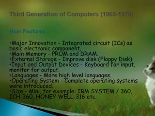 Main Features 
•Major Innovation - Integrated circuit (ICs) as 
basic electronic component. 
•Main Memory - PROM and DRAM. 
•External Storage - Improve disk (Floppy Disk) 
•Input and Output Devices - Keyboard for input, 
monitor for output. 
•Languages - More high level languages. 
•Operating System - Complete operating systems 
were introduced. 
•Size - Mini, for example: IBM SYSTEM / 360, 
ICH-360, HONEY WELL-316 etc. 
 