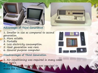 Advantages of Third Generation 
1. Smaller in size as compared to second 
generation. 
2. More reliable. 
3. Portable 
4. Less electricity consumption. 
5. Heat generation was rare. 
6. General purpose computer. 
Disadvantages of Third Generation 
1. Air conditioning was required in many cases 
due to ICs. 
2. Very advance technology was required to 
make the ICs. 
 