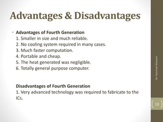 Advantages & Disadvantages
• Advantages of Fourth Generation
1. Smaller in size and much reliable.
2. No cooling system re...