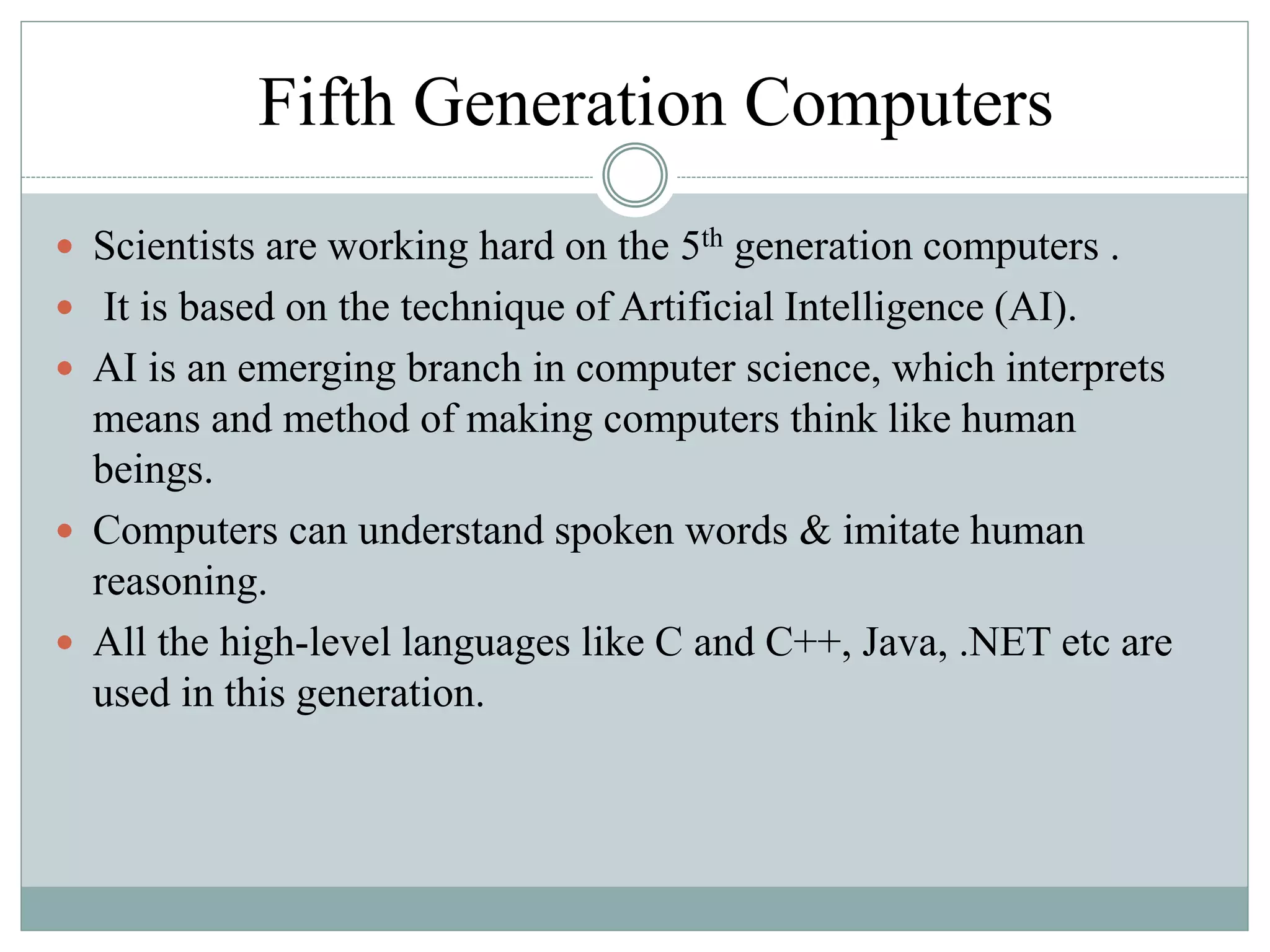 Fifth Generation Computers
 Scientists are working hard on the 5th generation computers .
 It is based on the technique of Artificial Intelligence (AI).
 AI is an emerging branch in computer science, which interprets
means and method of making computers think like human
beings.
 Computers can understand spoken words & imitate human
reasoning.
 All the high-level languages like C and C++, Java, .NET etc are
used in this generation.
 