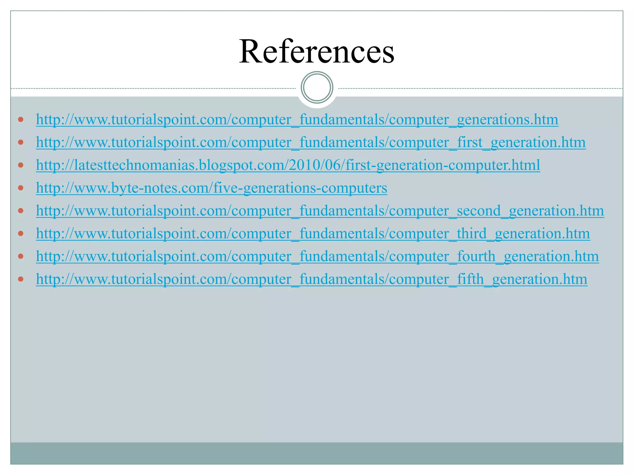 References
 http://www.tutorialspoint.com/computer_fundamentals/computer_generations.htm
 http://www.tutorialspoint.com/computer_fundamentals/computer_first_generation.htm
 http://latesttechnomanias.blogspot.com/2010/06/first-generation-computer.html
 http://www.byte-notes.com/five-generations-computers
 http://www.tutorialspoint.com/computer_fundamentals/computer_second_generation.htm
 http://www.tutorialspoint.com/computer_fundamentals/computer_third_generation.htm
 http://www.tutorialspoint.com/computer_fundamentals/computer_fourth_generation.htm
 http://www.tutorialspoint.com/computer_fundamentals/computer_fifth_generation.htm
 