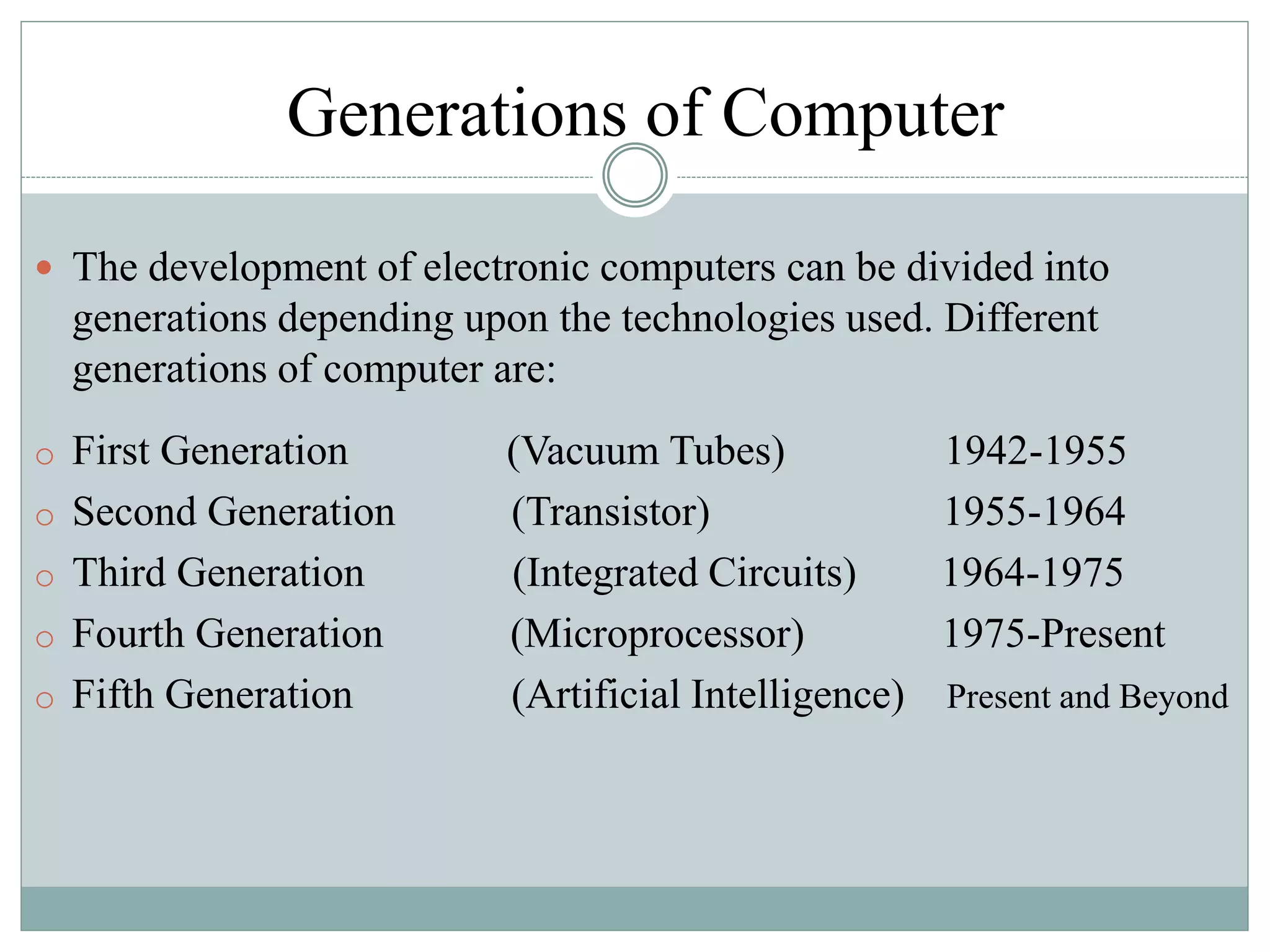 Generations of Computer
 The development of electronic computers can be divided into
generations depending upon the technologies used. Different
generations of computer are:
o First Generation (Vacuum Tubes) 1942-1955
o Second Generation (Transistor) 1955-1964
o Third Generation (Integrated Circuits) 1964-1975
o Fourth Generation (Microprocessor) 1975-Present
o Fifth Generation (Artificial Intelligence) Present and Beyond
 