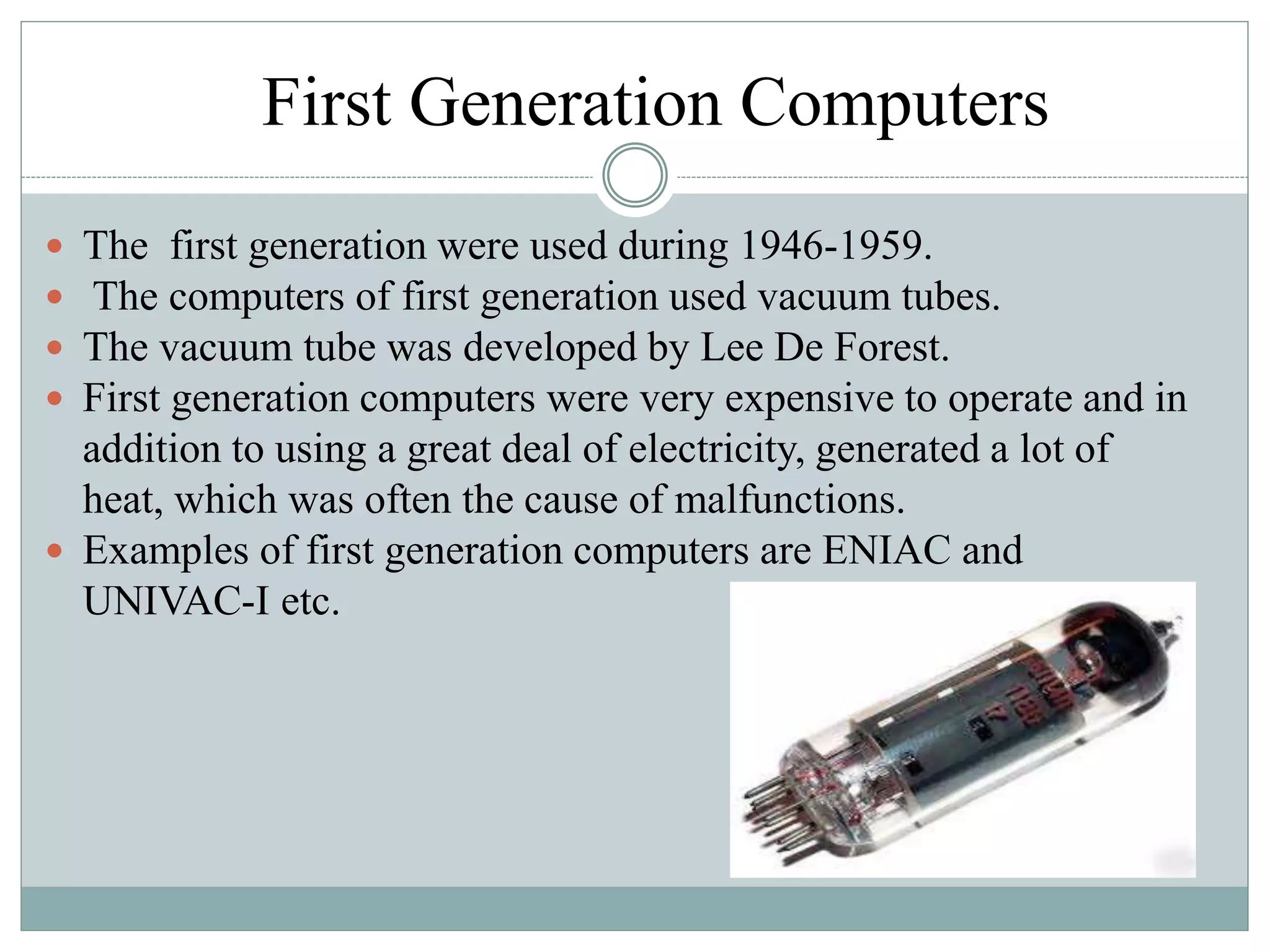 First Generation Computers
 The first generation were used during 1946-1959.
 The computers of first generation used vacuum tubes.
 The vacuum tube was developed by Lee De Forest.
 First generation computers were very expensive to operate and in
addition to using a great deal of electricity, generated a lot of
heat, which was often the cause of malfunctions.
 Examples of first generation computers are ENIAC and
UNIVAC-I etc.
 