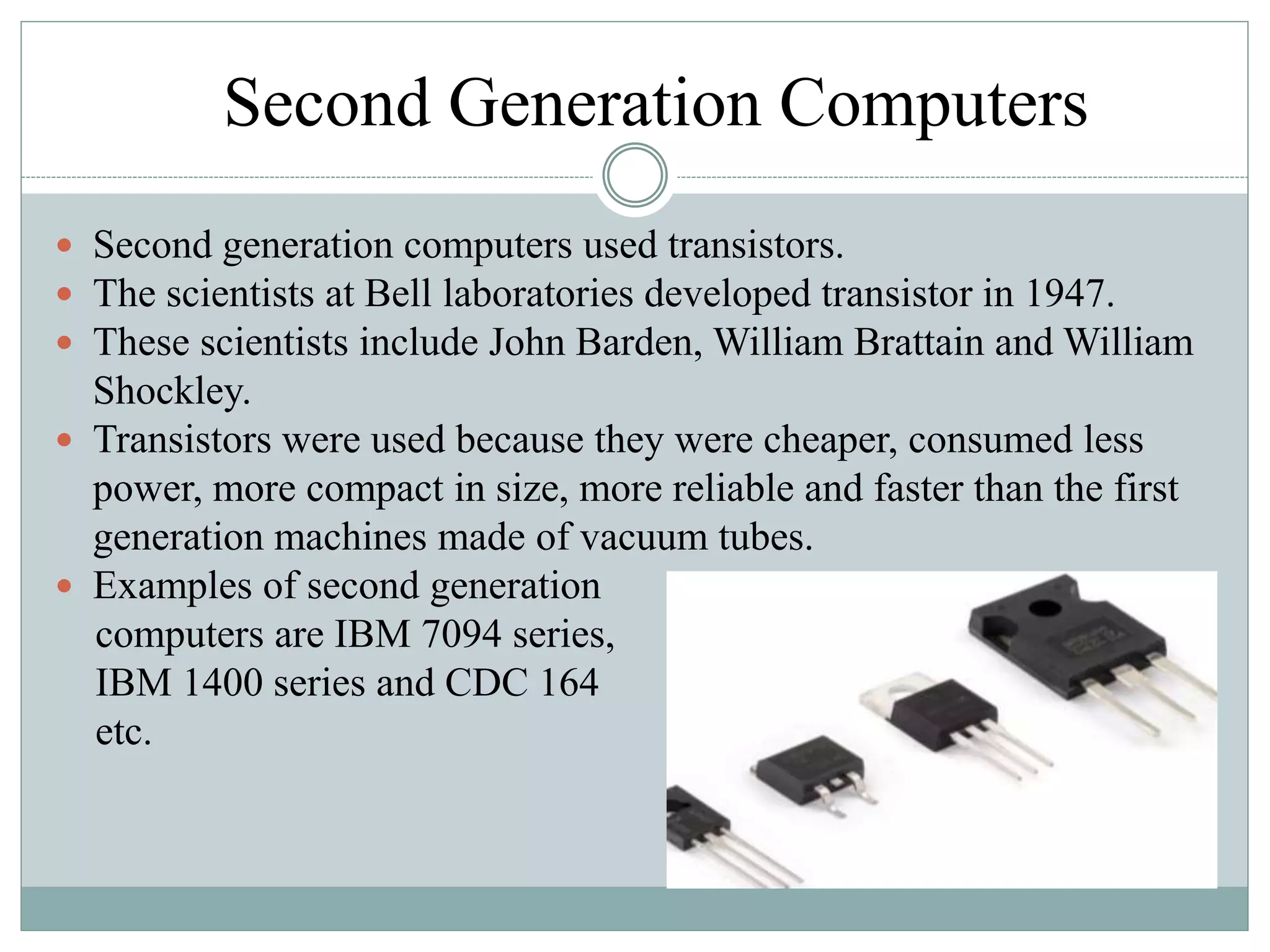 Second Generation Computers
 Second generation computers used transistors.
 The scientists at Bell laboratories developed transistor in 1947.
 These scientists include John Barden, William Brattain and William
Shockley.
 Transistors were used because they were cheaper, consumed less
power, more compact in size, more reliable and faster than the first
generation machines made of vacuum tubes.
 Examples of second generation
computers are IBM 7094 series,
IBM 1400 series and CDC 164
etc.
 