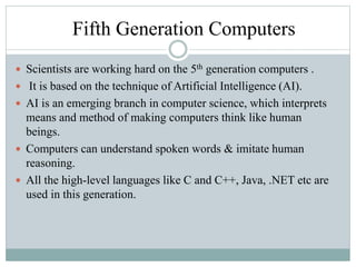 Fifth Generation Computers
 Scientists are working hard on the 5th generation computers .
 It is based on the technique of Artificial Intelligence (AI).
 AI is an emerging branch in computer science, which interprets
means and method of making computers think like human
beings.
 Computers can understand spoken words & imitate human
reasoning.
 All the high-level languages like C and C++, Java, .NET etc are
used in this generation.
 