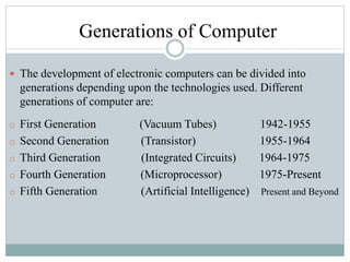 Generations of Computer
 The development of electronic computers can be divided into
generations depending upon the technologies used. Different
generations of computer are:
o First Generation (Vacuum Tubes) 1942-1955
o Second Generation (Transistor) 1955-1964
o Third Generation (Integrated Circuits) 1964-1975
o Fourth Generation (Microprocessor) 1975-Present
o Fifth Generation (Artificial Intelligence) Present and Beyond
 