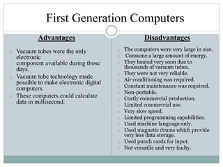 First Generation Computers
Advantages
o Vacuum tubes were the only
electronic
component available during those
days.
o Vacuum tube technology made
possible to make electronic digital
computers.
o These computers could calculate
data in millisecond.
Disadvantages
o The computers were very large in size.
o Consume a large amount of energy.
o They heated very soon due to
thousands of vacuum tubes.
o They were not very reliable.
o Air conditioning was required.
o Constant maintenance was required.
o Non-portable.
o Costly commercial production.
o Limited commercial use.
o Very slow speed.
o Limited programming capabilities.
o Used machine language only.
o Used magnetic drums which provide
very less data storage.
o Used punch cards for input.
o Not versatile and very faulty.
 