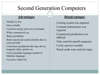 Second Generation Computers
Advantages
o Smaller in size
o More reliable
o Used less energy and were not heated.
o Wider commercial use
o Better portability.
o Better speed and could calculate data in
microseconds
o Used faster peripherals like tape drives,
magnetic disks, printer etc.
o Used Assembly language instead of
Machine language.
o Accuracy improved.
Disadvantages
o Cooling system was required
o Constant maintenance was
required
o Commercial production was
difficult
o Only used for specific purposes
o Costly and not versatile
o Punch cards were used for input.
 