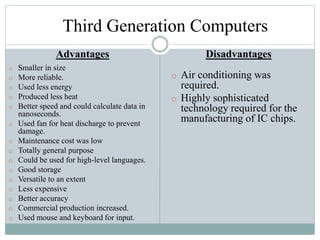 Third Generation Computers
Advantages
o Smaller in size
o More reliable.
o Used less energy
o Produced less heat
o Better speed and could calculate data in
nanoseconds.
o Used fan for heat discharge to prevent
damage.
o Maintenance cost was low
o Totally general purpose
o Could be used for high-level languages.
o Good storage
o Versatile to an extent
o Less expensive
o Better accuracy
o Commercial production increased.
o Used mouse and keyboard for input.
Disadvantages
o Air conditioning was
required.
o Highly sophisticated
technology required for the
manufacturing of IC chips.
 
