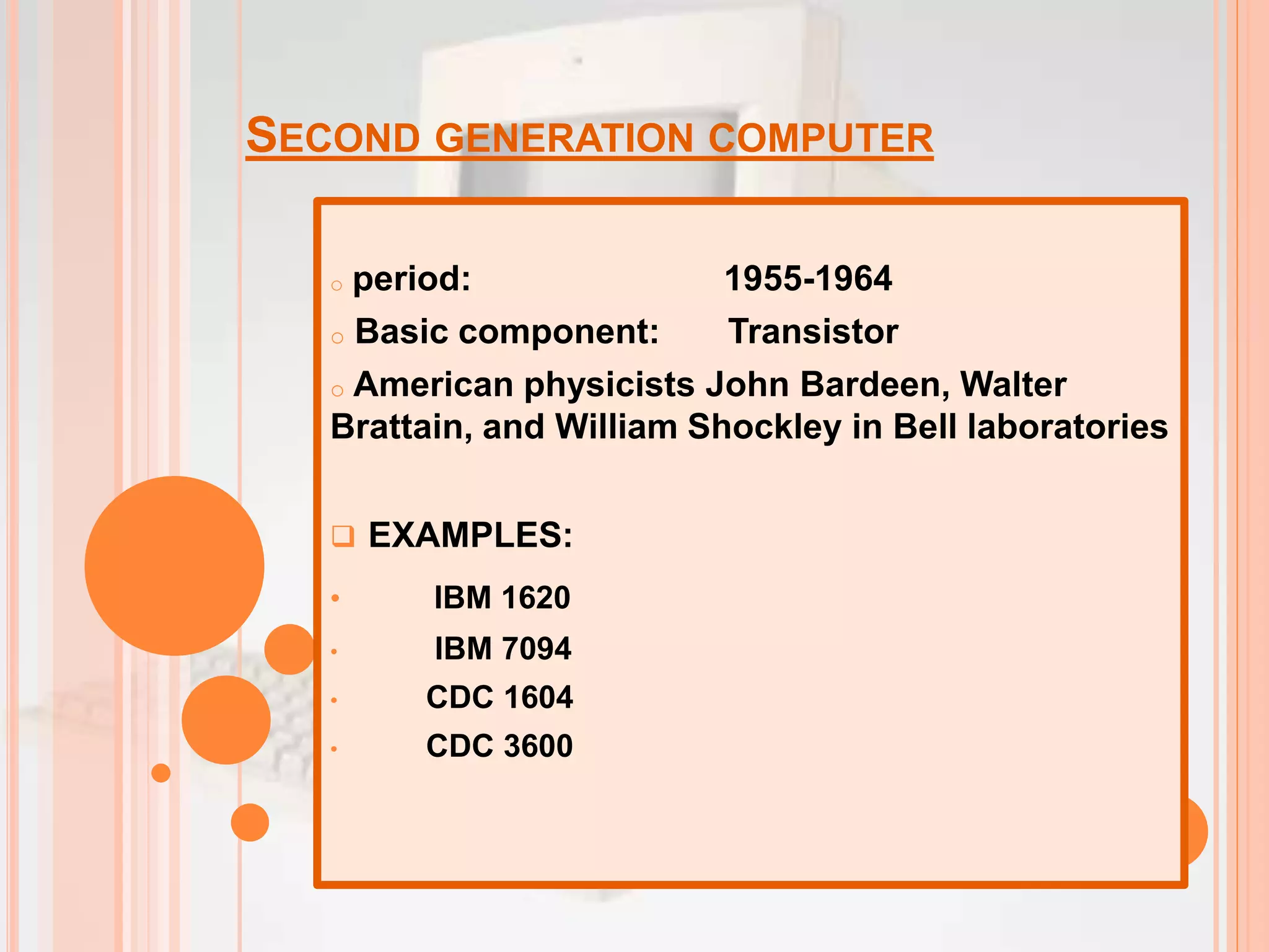 SECOND GENERATION COMPUTER
o period: 1955-1964
o Basic component: Transistor
o American physicists John Bardeen, Walter
Brattain, and William Shockley in Bell laboratories
 EXAMPLES:
• IBM 1620
• IBM 7094
• CDC 1604
• CDC 3600
 