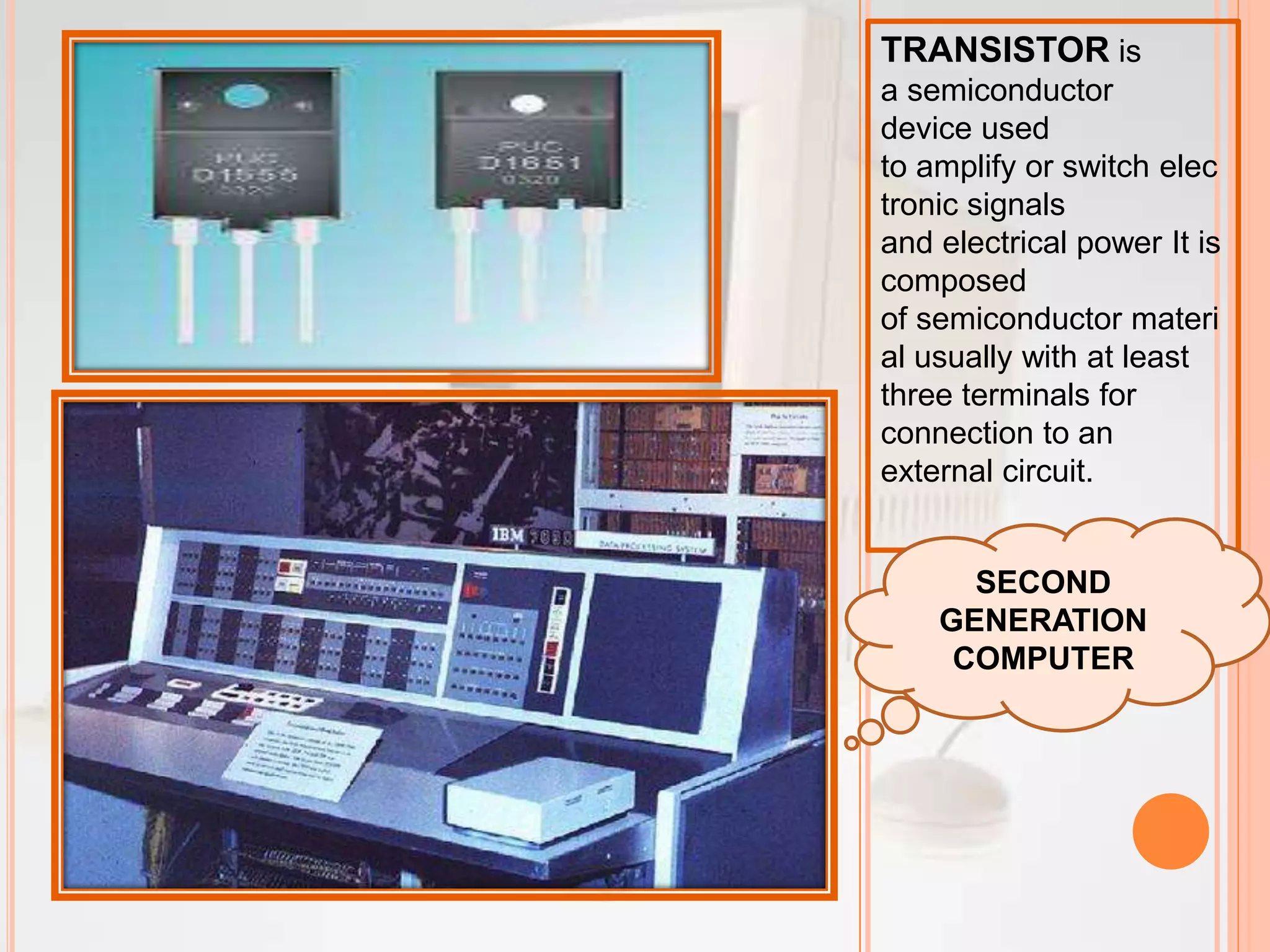 TRANSISTOR is
a semiconductor
device used
to amplify or switch elec
tronic signals
and electrical power It is
composed
of semiconductor materi
al usually with at least
three terminals for
connection to an
external circuit.
SECOND
GENERATION
COMPUTER
 
