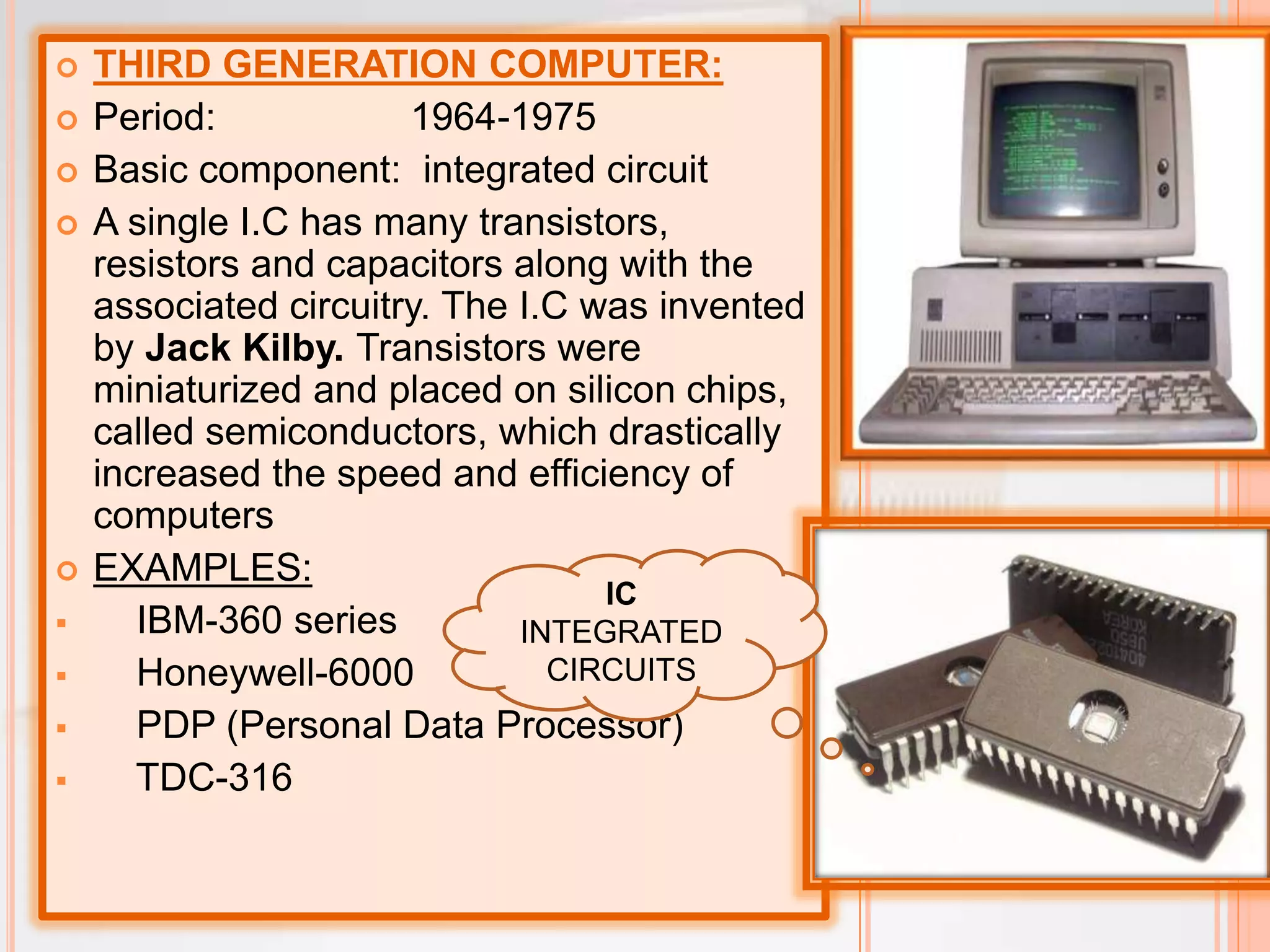  THIRD GENERATION COMPUTER:
 Period: 1964-1975
 Basic component: integrated circuit
 A single I.C has many transistors,
resistors and capacitors along with the
associated circuitry. The I.C was invented
by Jack Kilby. Transistors were
miniaturized and placed on silicon chips,
called semiconductors, which drastically
increased the speed and efficiency of
computers
 EXAMPLES:
 IBM-360 series
 Honeywell-6000
 PDP (Personal Data Processor)
 TDC-316
IC
INTEGRATED
CIRCUITS
 