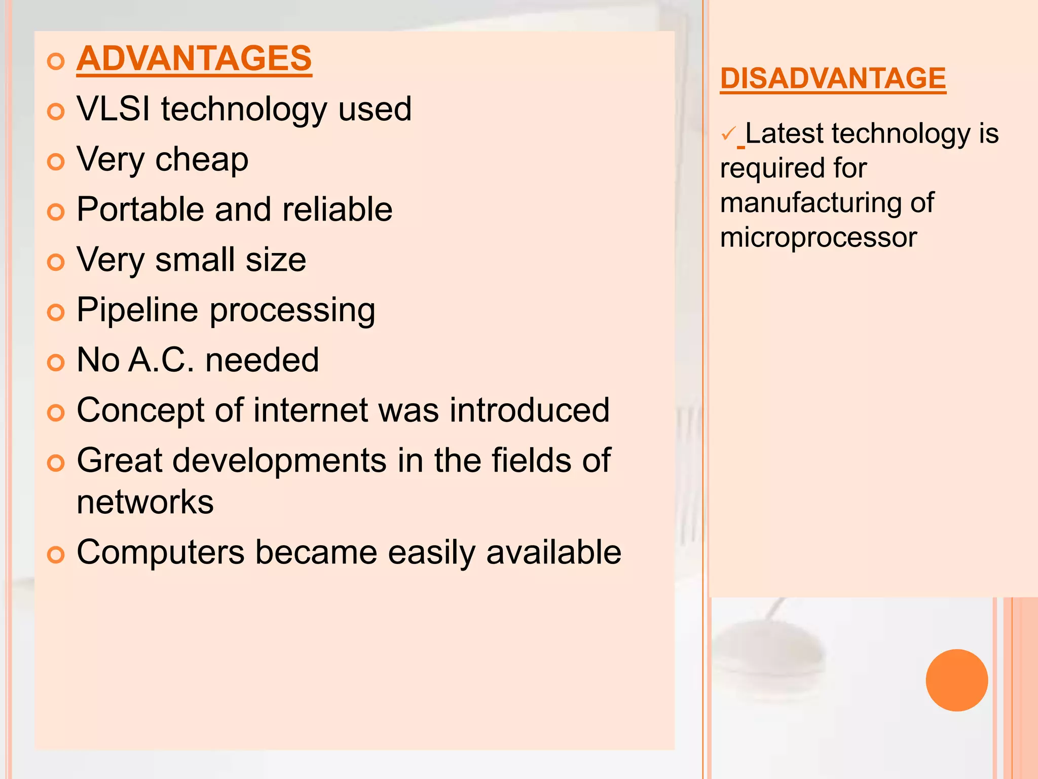 DISADVANTAGE
 Latest technology is
required for
manufacturing of
microprocessor
 ADVANTAGES
 VLSI technology used
 Very cheap
 Portable and reliable
 Very small size
 Pipeline processing
 No A.C. needed
 Concept of internet was introduced
 Great developments in the fields of
networks
 Computers became easily available
 