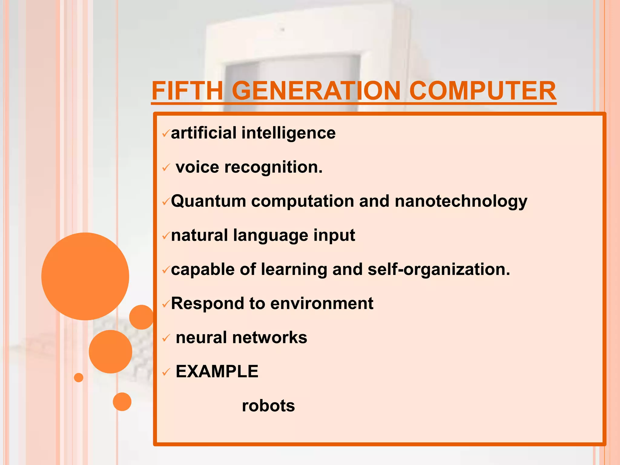 FIFTH GENERATION COMPUTER
artificial intelligence
 voice recognition.
Quantum computation and nanotechnology
natural language input
capable of learning and self-organization.
Respond to environment
 neural networks
 EXAMPLE
robots
 