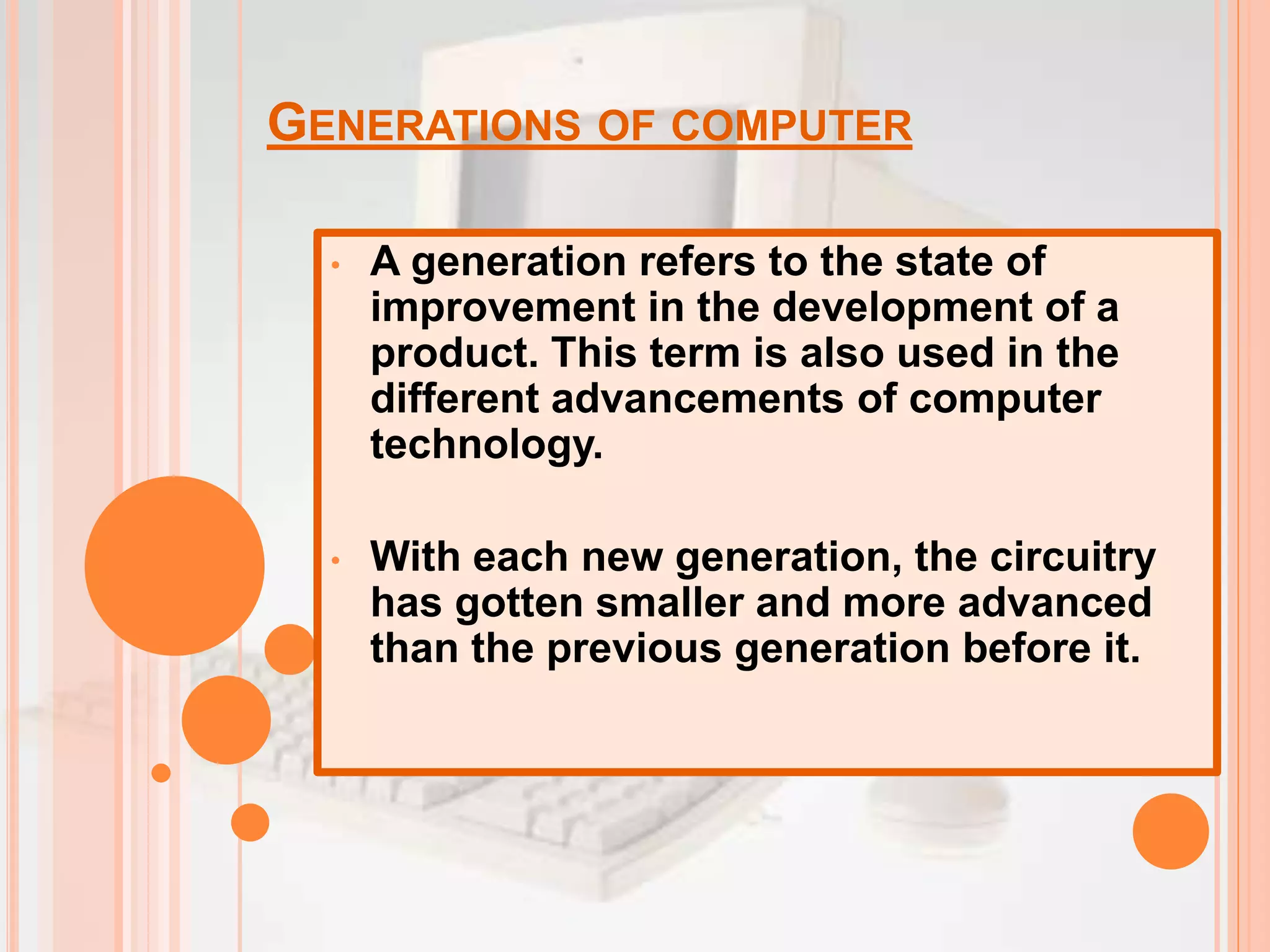 GENERATIONS OF COMPUTER
• A generation refers to the state of
improvement in the development of a
product. This term is also used in the
different advancements of computer
technology.
• With each new generation, the circuitry
has gotten smaller and more advanced
than the previous generation before it.
 