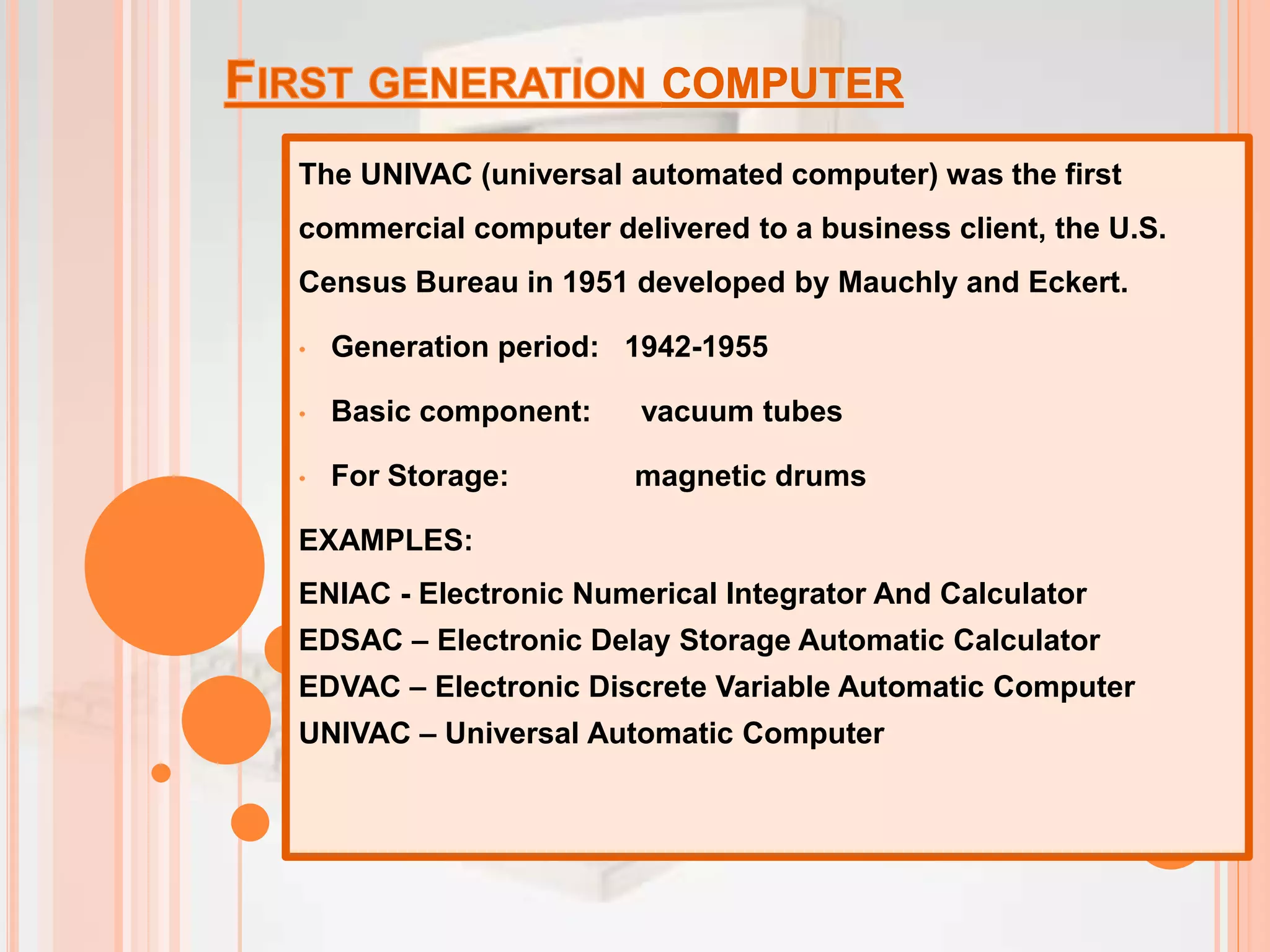 The UNIVAC (universal automated computer) was the first
commercial computer delivered to a business client, the U.S.
Census Bureau in 1951 developed by Mauchly and Eckert.
• Generation period: 1942-1955
• Basic component: vacuum tubes
• For Storage: magnetic drums
EXAMPLES:
ENIAC - Electronic Numerical Integrator And Calculator
EDSAC – Electronic Delay Storage Automatic Calculator
EDVAC – Electronic Discrete Variable Automatic Computer
UNIVAC – Universal Automatic Computer
 