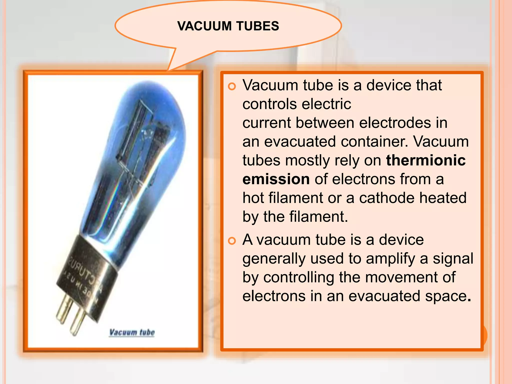  Vacuum tube is a device that
controls electric
current between electrodes in
an evacuated container. Vacuum
tubes mostly rely on thermionic
emission of electrons from a
hot filament or a cathode heated
by the filament.
 A vacuum tube is a device
generally used to amplify a signal
by controlling the movement of
electrons in an evacuated space.
VACUUM TUBES
 