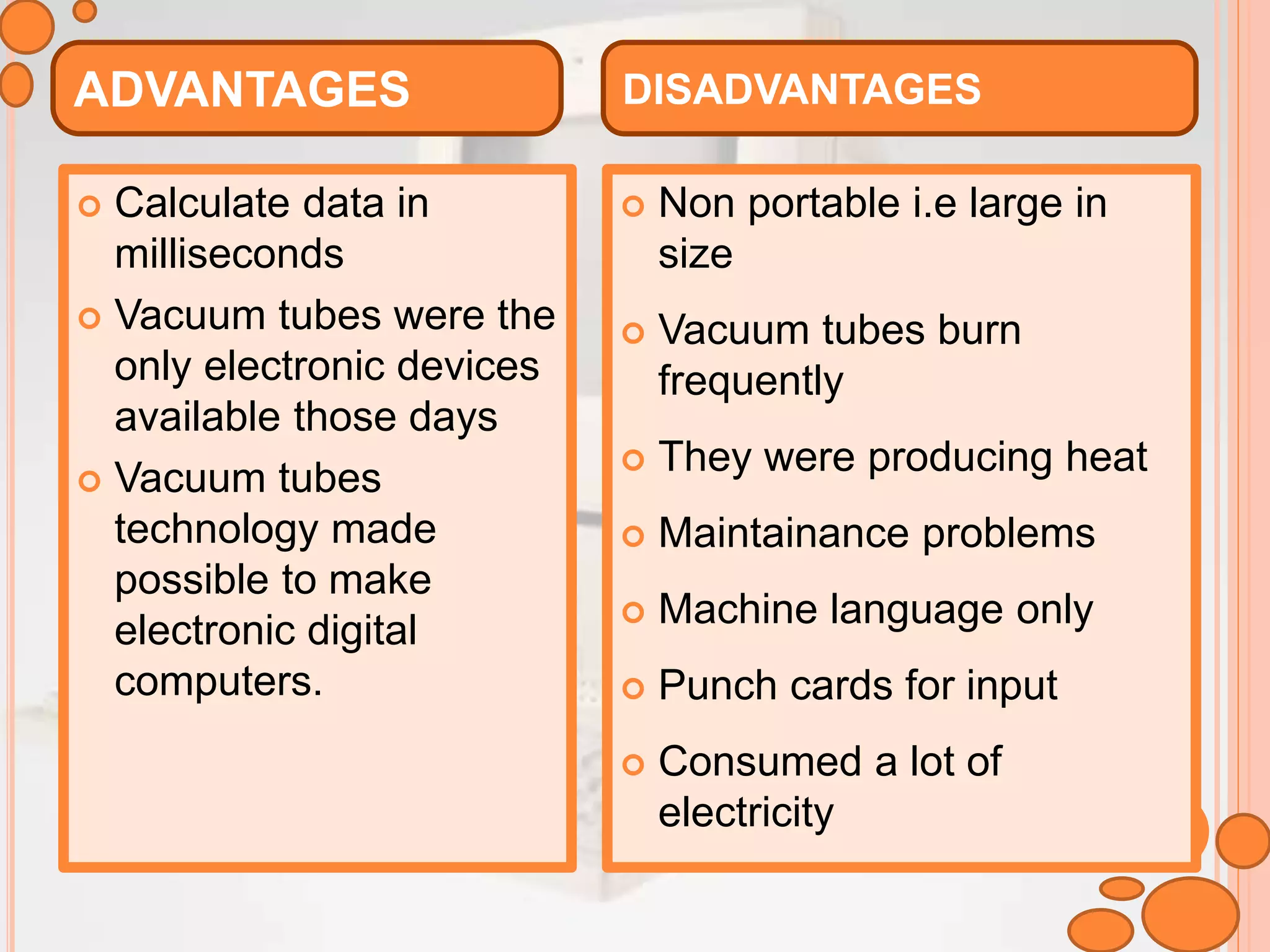  Calculate data in
milliseconds
 Vacuum tubes were the
only electronic devices
available those days
 Vacuum tubes
technology made
possible to make
electronic digital
computers.
 Non portable i.e large in
size
 Vacuum tubes burn
frequently
 They were producing heat
 Maintainance problems
 Machine language only
 Punch cards for input
 Consumed a lot of
electricity
ADVANTAGES DISADVANTAGES
 