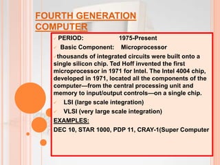 FOURTH GENERATION
COMPUTER
 PERIOD: 1975-Present
 Basic Component: Microprocessor
thousands of integrated circuits were built onto a
single silicon chip. Ted Hoff invented the first
microprocessor in 1971 for Intel. The Intel 4004 chip,
developed in 1971, located all the components of the
computer—from the central processing unit and
memory to input/output controls—on a single chip.
 LSI (large scale integration)
 VLSI (very large scale integration)
EXAMPLES:
DEC 10, STAR 1000, PDP 11, CRAY-1(Super Computer
 