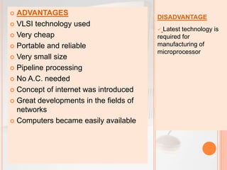 DISADVANTAGE
 Latest technology is
required for
manufacturing of
microprocessor
 ADVANTAGES
 VLSI technology used
 Very cheap
 Portable and reliable
 Very small size
 Pipeline processing
 No A.C. needed
 Concept of internet was introduced
 Great developments in the fields of
networks
 Computers became easily available
 