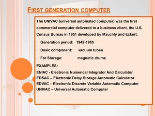 The UNIVAC (universal automated computer) was the first
commercial computer delivered to a business client, the U.S.
Census Bureau in 1951 developed by Mauchly and Eckert.
• Generation period: 1942-1955
• Basic component: vacuum tubes
• For Storage: magnetic drums
EXAMPLES:
ENIAC - Electronic Numerical Integrator And Calculator
EDSAC – Electronic Delay Storage Automatic Calculator
EDVAC – Electronic Discrete Variable Automatic Computer
UNIVAC – Universal Automatic Computer
 