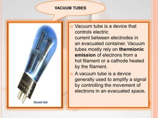  Vacuum tube is a device that
controls electric
current between electrodes in
an evacuated container. Vacuum
tubes mostly rely on thermionic
emission of electrons from a
hot filament or a cathode heated
by the filament.
 A vacuum tube is a device
generally used to amplify a signal
by controlling the movement of
electrons in an evacuated space.
VACUUM TUBES
 